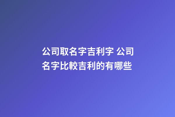 公司取名字吉利字 公司名字比較吉利的有哪些